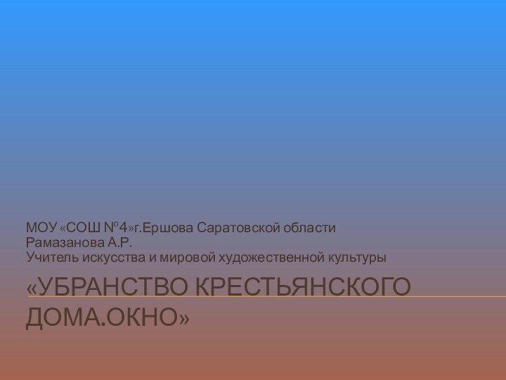 «УБРАНСТВО КРЕСТЬЯНСКОГО ДОМА.ОКНО»МОУ «СОШ №4»г.Ершова Саратовской областиРамазанова А.Р.Учитель искусства и мировой художественной культуры