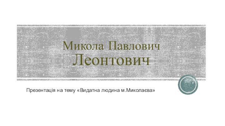 Микола Павлович    ЛеонтовичПрезентація на тему «Видатна людина м.Миколаєва»