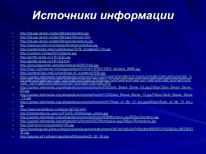 Источники информацииhttp://trassa.narod.ru/piter/liferoad/tsvetok.jpg http://trassa.narod.ru/piter/liferoad/liferoad.htmhttp://trassa.narod.ru/piter/liferoad/savicheva.jpg http://www.pocelki.com/media/Kokkorevo/koltso.jpghttp://content.foto.mail.ru/list/knopa1978/_answers/i-714.jpghttp://russned.ru/img/003-blokada.jpghttp://gym6.narod.ru/1/612/22.jpghttp://gym6.narod.ru/1/612/9.htmhttp://pics.livejournal.com/dkphoto/pic/0097r7w2.jpghttp://img1.liveinternet.ru/images/attach/b/3/16/13/16013903_blokada_8666.jpghttp://content.foto.mail.ru/mail/viza-vi/_answers/i-604.jpghttp://upload.wikimedia.org/wikipedia/ru/thumb/2/27/%D0%94%D0%BE%D1%80%D0%BE%D0%B3%D0%B0_%D0%B6%D0%B8%D0%B7%D0%BD%D0%B8.JPG/800px-%D0%94%D0%BE%D1%80%D0%BE%D0%B3%D0%B0_%D0%B6%D0%B8%D0%B7%D0%BD%D0%B8.JPGhttp://upload.wikimedia.org/wikipedia/commons/thumb/f/f3/Daily_Bread_Stone_03.jpg/200px-Daily_Bread_Stone_03.jpghttp://upload.wikimedia.org/wikipedia/commons/thumb/1/16/Daily_Bread_Stone_12.jpg/750px-Daily_Bread_Stone_12.jpghttp://upload.wikimedia.org/wikipedia/commons/thumb/4/41/Road_of_life_17_km.jpg/450px-Road_of_life_17_km.jpghttp://www.bestreferat.ru/referat-82142.htmlhttp://hmhsbritannic.ucoz.ru/FILES_003/doroga_zhizni.jpghttp://upload.wikimedia.org/wikipedia/commons/thumb/8/88/Kornevo.jpg/800px-Kornevo.jpghttp://upload.wikimedia.org/wikipedia/ru/thumb/5/57/Rumbolovo.jpg/768px-Rumbolovo.jpghttp://full-travel.ru/pic/lenobl/106.jpghttp://boksitogorsk.allnw.ru/regions/create/parent/attachment/0d7db7e8c2bf7df9a84d8f9290101522fd3ac3ff/2305137.jpghttp://gazeta.aif.ru/data/mags/kids/90/pics/de20_02_00.jpg