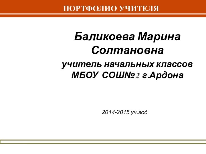 ПОРТФОЛИО УЧИТЕЛЯБаликоева Марина Солтановнаучитель начальных классов МБОУ СОШ№2 г.Ардона2014-2015 уч.год