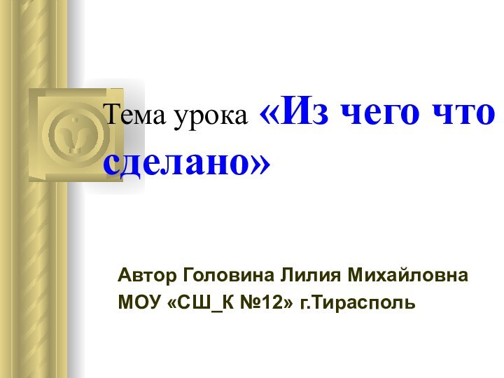 Тема урока «Из чего что сделано» Автор Головина Лилия МихайловнаМОУ «СШ_К №12» г.Тирасполь