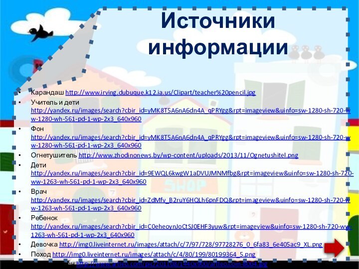 Источники информацииКарандаш http://www.irving.dubuque.k12.ia.us/Clipart/teacher%20pencil.jpgУчитель и дети http://yandex.ru/images/search?cbir_id=yMK8T5A6nA6dn4A_qPRYgg&rpt=imageview&uinfo=sw-1280-sh-720-ww-1280-wh-561-pd-1-wp-2x3_640x960 Фон http://yandex.ru/images/search?cbir_id=yMK8T5A6nA6dn4A_qPRYgg&rpt=imageview&uinfo=sw-1280-sh-720-ww-1280-wh-561-pd-1-wp-2x3_640x960 Огнетушитель http://www.zhodinonews.by/wp-content/uploads/2013/11/Ognetushitel.pngДети http://yandex.ru/images/search?cbir_id=9EWQL6kwgW1aDVUJMNMfbg&rpt=imageview&uinfo=sw-1280-sh-720-ww-1263-wh-561-pd-1-wp-2x3_640x960 Врач