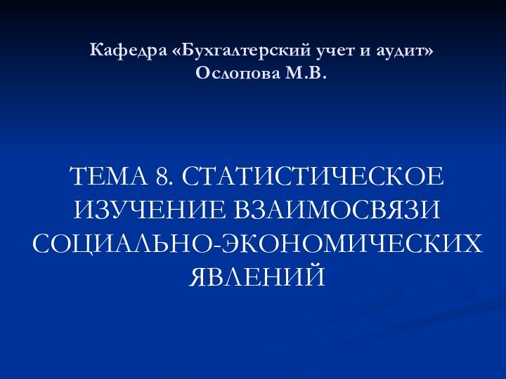 Кафедра «Бухгалтерский учет и аудит» Ослопова М.В. ТЕМА 8. СТАТИСТИЧЕСКОЕ ИЗУЧЕНИЕ ВЗАИМОСВЯЗИ СОЦИАЛЬНО-ЭКОНОМИЧЕСКИХ ЯВЛЕНИЙ