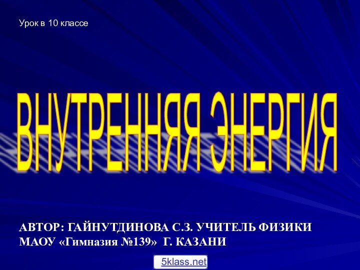 ВНУТРЕННЯЯ ЭНЕРГИЯ АВТОР: ГАЙНУТДИНОВА С.З. УЧИТЕЛЬ ФИЗИКИМАОУ «Гимназия №139» Г. КАЗАНИ Урок в 10 классе