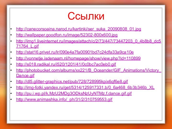 Ссылкиhttp://canecorsoaina.narod.ru/kartinki/ser_suka_20090808_01.jpghttp://wallpaper.goodfon.ru/image/52302-800x600.jpghttp://img1.liveinternet.ru/images/attach/c/2/73/447/73447203_0_4b8b8_dc571764_L.gifhttp://stat16.privet.ru/lr/090e4a7fa00901bd7c24dfa33a9ca10ehttp://vonnetje.isdenaam.nl/homepage/show/view.php?id=110899http://s018.radikal.ru/i520/1201/41/0c0bc7ac0eb0.gifhttp://photobucket.com/albums/xx221/B_Oceander/GIF_Animations/Victory_Dance.gifhttp://dl5.glitter-graphics.net/pub/728/728995kpix6qf6e8.gifhttp://img-fotki.yandex.ru/get/5314/125917331.b/0_6a468_6b3b346b_XLhttp://pu.i.wp.pl/k,MzU2MDg3ODksNzUyNTMz,f,dance.gif.gifhttp://www.animashka.info/_ph/31/2/310759553.gif