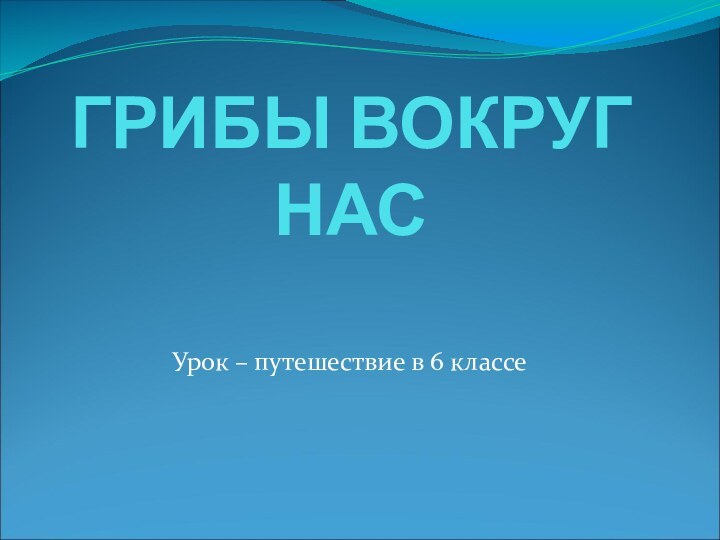 ГРИБЫ ВОКРУГ НАСУрок – путешествие в 6 классе