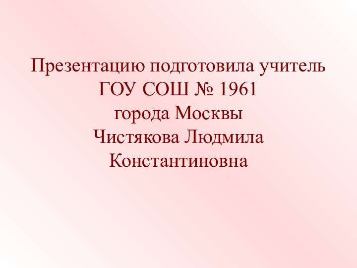 Презентацию подготовила учитель ГОУ СОШ № 1961 города Москвы Чистякова Людмила Константиновна