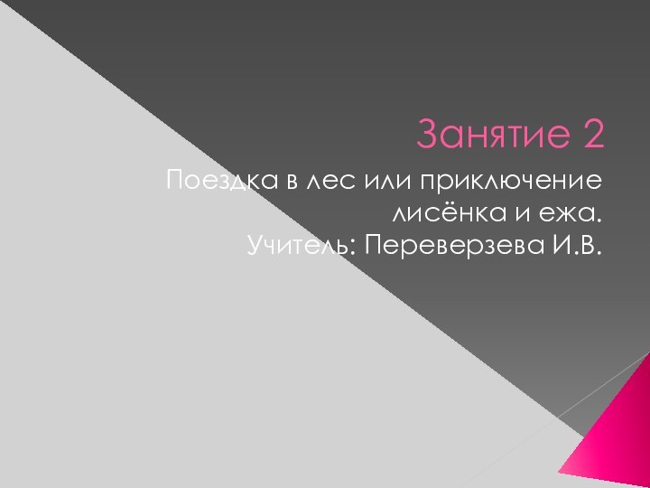 Занятие 2Поездка в лес или приключение лисёнка и ежа.Учитель: Переверзева И.В.