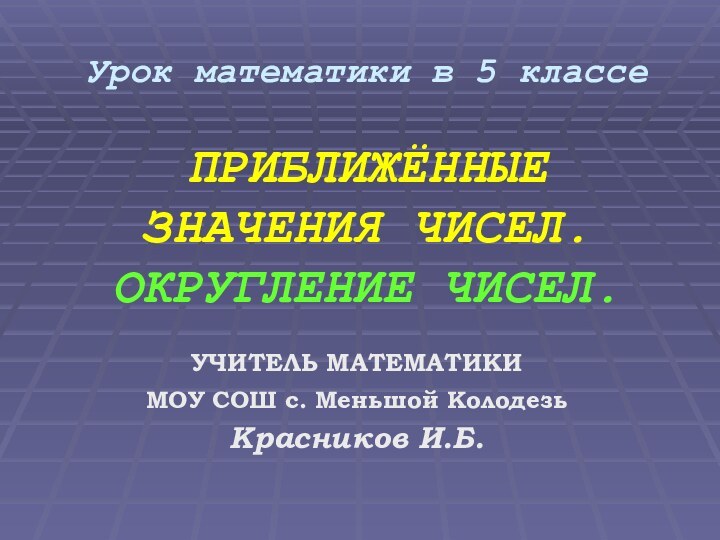 Урок математики в 5 классе  ПРИБЛИЖЁННЫЕ  ЗНАЧЕНИЯ ЧИСЕЛ. ОКРУГЛЕНИЕ ЧИСЕЛ.УЧИТЕЛЬ