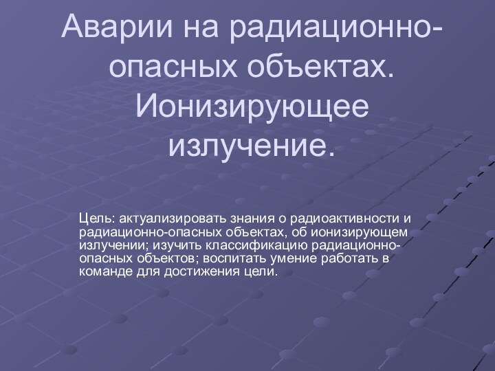 Аварии на радиационно-опасных объектах. Ионизирующее излучение.Цель: актуализировать знания о радиоактивности и радиационно-опасных