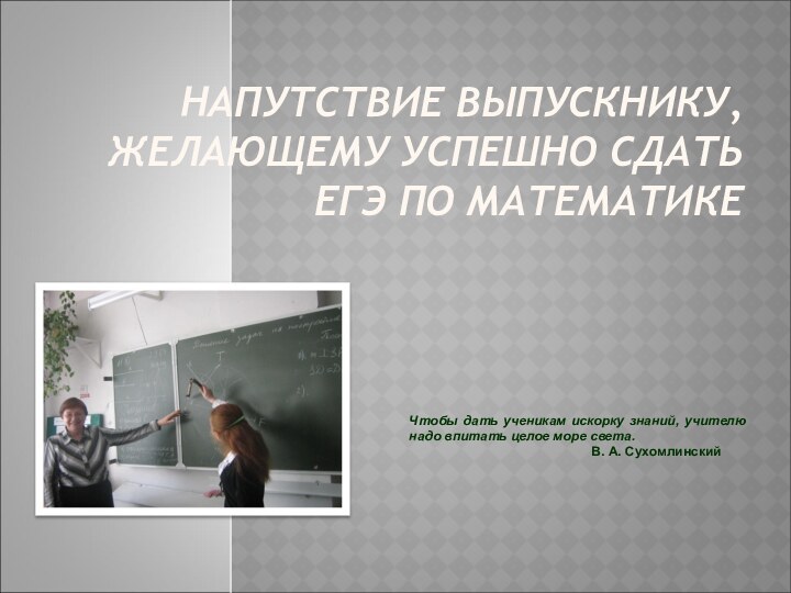 НАПУТСТВИЕ ВЫПУСКНИКУ, ЖЕЛАЮЩЕМУ УСПЕШНО СДАТЬ ЕГЭ ПО МАТЕМАТИКЕ  Чтобы дать ученикам