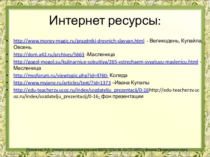 Интернет ресурсы: http://www.money-magic.ru/prazdniki-drevnich-slavyan.html - Великодень, Купайла, Овсень.http://dom.a42.ru/archives/5663 -Масленицаhttp://gogol-mogol.su/kulinarniue-sobuitiya/265-vstrechaem-svyatuyu-maslenicu.html -Масленицаhttp://mvsforum.ru/viewtopic.php?id=4760- Колядаhttp://www.myjane.ru/articles/text/?id=1373 –Ивана Купалыhttp://edu-teacherzv.ucoz.ru/index/sozdatelju_prezentacij/0-16http://edu-teacherzv.ucoz.ru/index/sozdatelju_prezentacij/0-16-