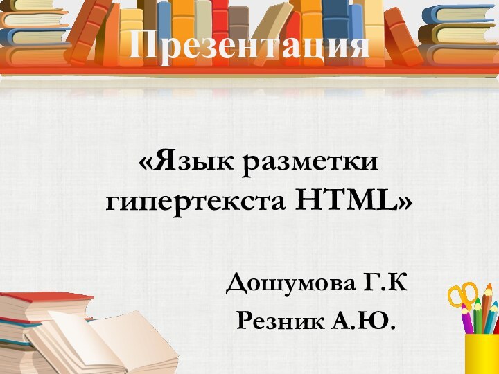 Презентация«Язык разметки гипертекста HTML» Дошумова Г.КРезник А.Ю.