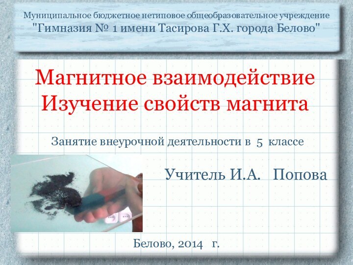 Магнитное взаимодействие Изучение свойств магнитаУчитель И.А.  ПоповаМуниципальное бюджетное нетиповое общеобразовательное учреждение