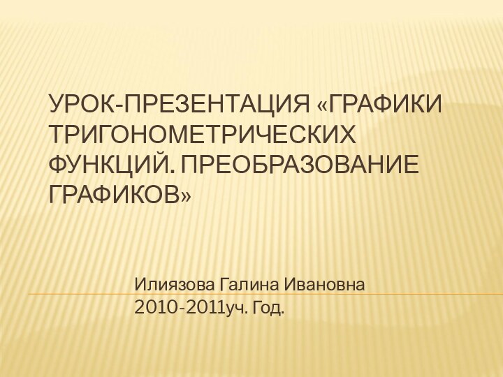 УРОК-ПРЕЗЕНТАЦИЯ «ГРАФИКИ ТРИГОНОМЕТРИЧЕСКИХ ФУНКЦИЙ. ПРЕОБРАЗОВАНИЕ ГРАФИКОВ» Илиязова Галина Ивановна2010-2011уч. Год.