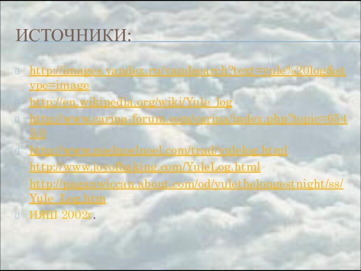 ИСТОЧНИКИ:http://images.yandex.ru/yandsearch?text=yule%20log&stype=imagehttp://en.wikipedia.org/wiki/Yule_loghttp://www.carina-forum.com/carina/index.php?topic=6543.0http://www.noelnoelnoel.com/trad/yulelog.htmlhttp://www.joyofbaking.com/YuleLog.htmlhttp://paganwiccan.about.com/od/yulethelongestnight/ss/Yule_Log.htmИЯШ 2002г.