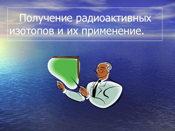 Получение радиоактивных      изотопов и их применение.