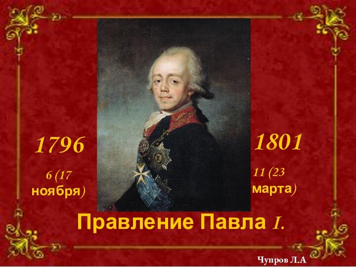 Правление Павла I. 1796 6 (17 ноября)180111 (23 марта)Чупров Л.А