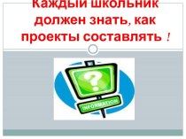 Каждый школьник должен знать, как проекты составлять !