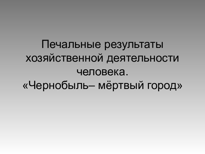 Печальные результаты хозяйственной деятельности человека.  «Чернобыль– мёртвый город»