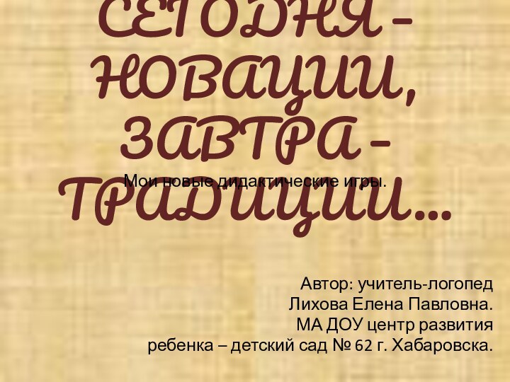 СЕГОДНЯ – НОВАЦИИ, ЗАВТРА – ТРАДИЦИИ…Мои новые дидактические игры.Автор: учитель-логопедЛихова Елена Павловна.МА