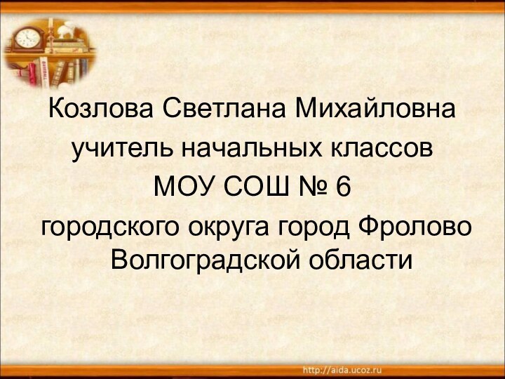 Козлова Светлана Михайловнаучитель начальных классов МОУ СОШ № 6 городского округа город Фролово Волгоградской области