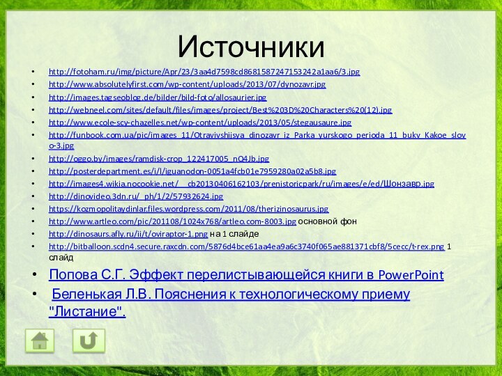 Источникиhttp://fotoham.ru/img/picture/Apr/23/3aa4d7598cd8681587247153242a1aa6/3.jpghttp://www.absolutelyfirst.com/wp-content/uploads/2013/07/dynozavr.jpghttp://images.tagseoblog.de/bilder/bild-foto/allosaurier.jpghttp://webneel.com/sites/default/files/images/project/Best%203D%20Characters%20(12).jpghttp://www.ecole-scy-chazelles.net/wp-content/uploads/2013/05/stegausaure.jpghttp://funbook.com.ua/pic/images_11/Otravivshijsya_dinozavr_iz_Parka_yurskogo_perioda_11_bukv_Kakoe_slovo-3.jpghttp://oggo.by/images/ramdisk-crop_122417005_nQ4Jb.jpghttp://posterdepartment.es/i/l/iguanodon-0051a4fcb01e7959280a02a5b8.jpghttp://images4.wikia.nocookie.net/__cb20130406162103/prenistoricpark/ru/images/e/ed/Шонзавр.jpghttp://dinovideo.3dn.ru/_ph/1/2/57932624.jpghttps://kozmopolitaydinlar.files.wordpress.com/2011/08/therizinosaurus.jpghttp://www.artleo.com/pic/201108/1024x768/artleo.com-8003.jpg основной фонhttp://dinosaurs.afly.ru/ii/t/oviraptor-1.png на 1 слайдеhttp://bitballoon.scdn4.secure.raxcdn.com/5876d4bce61aa4ea9a6c3740f065ae881371cbf8/5cecc/t-rex.png 1 слайдПопова С.Г. Эффект перелистывающейся книги