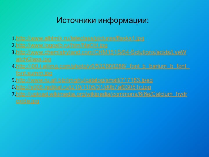 Источники информации:http://www.alhimik.ru/teleclass/pictures/flasks1.jpghttp://www.logosib.ru/him/NaOH.jpghttp://www.chemistryland.com/CHM151S/04-Solutions/acids/LyeWatchGlass.jpghttp://i00.i.aliimg.com/photo/v0/532800286/_font_b_barium_b_font_font.summ.jpghttp://www.ru.all.biz/img/ru/catalog/small/717183.jpeghttp://s005.radikal.ru/i210/1105/31/d0b7af03051c.jpghttp://upload.wikimedia.org/wikipedia/commons/6/6e/Calcium_hydroxide.jpg