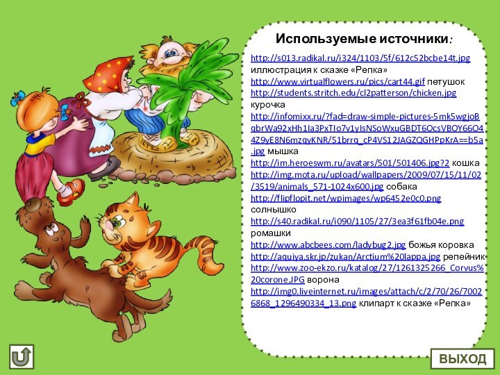 Используемые источники:http://s013.radikal.ru/i324/1103/5f/612c52bcbe14t.jpg иллюстрация к сказке «Репка»http://www.virtualflowers.ru/pics/cart44.gif петушок http://students.stritch.edu/cl2patterson/chicken.jpg курочкаhttp://infomixx.ru/?fad=draw-simple-pictures-5mk5wgjoBqbrWa92xHh1Ia3PxTIo7v1yIsNSoWxuGBDT6OcsVBOY66O44Z9yE8N6mzqyKNR/51brrq_cP4VS12JAGZQGHPpKrA==b5a.jpg мышкаhttp://im.heroeswm.ru/avatars/501/501406.jpg?2 кошкаhttp://img.mota.ru/upload/wallpapers/2009/07/15/11/02/3519/animals_571-1024x600.jpg собакаhttp://flipflopit.net/wpimages/wp6452e0c0.png
