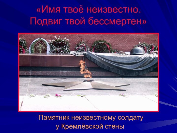 «Имя твоё неизвестно.  Подвиг твой бессмертен» Памятник неизвестному солдату у Кремлёвской стены