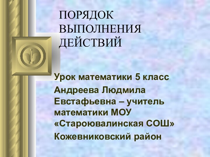 ПОРЯДОК ВЫПОЛНЕНИЯ ДЕЙСТВИЙ Урок математики 5 классАндреева Людмила Евстафьевна – учитель математики МОУ «Староювалинская СОШ»Кожевниковский район