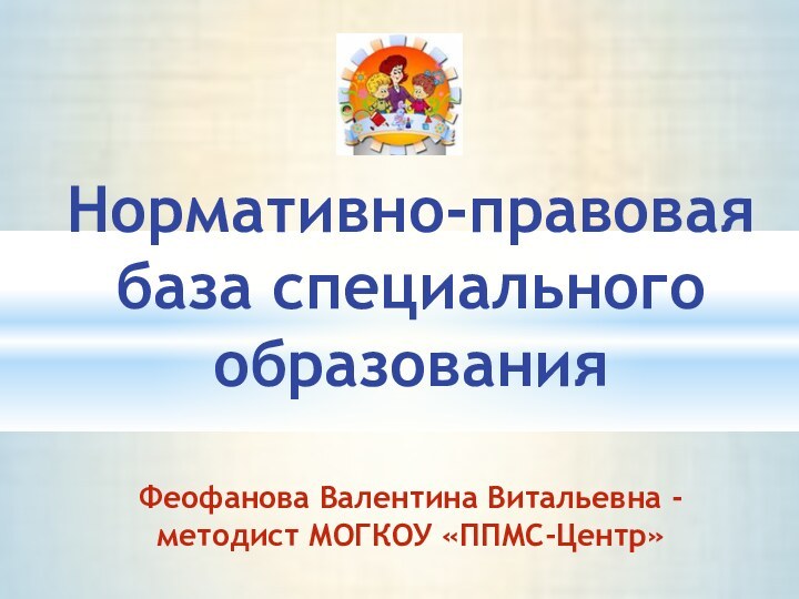 Нормативно-правовая база специального образования  Феофанова Валентина Витальевна - методист МОГКОУ «ППМС-Центр»