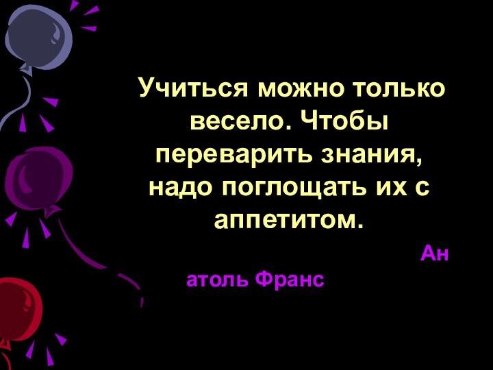 Учиться можно только весело. Чтобы переварить знания, надо поглощать их с аппетитом. 										Анатоль Франс