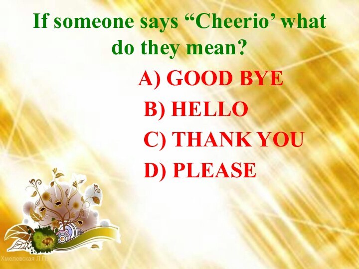 If someone says “Cheerio’ what do they mean?  A) GOOD BYE