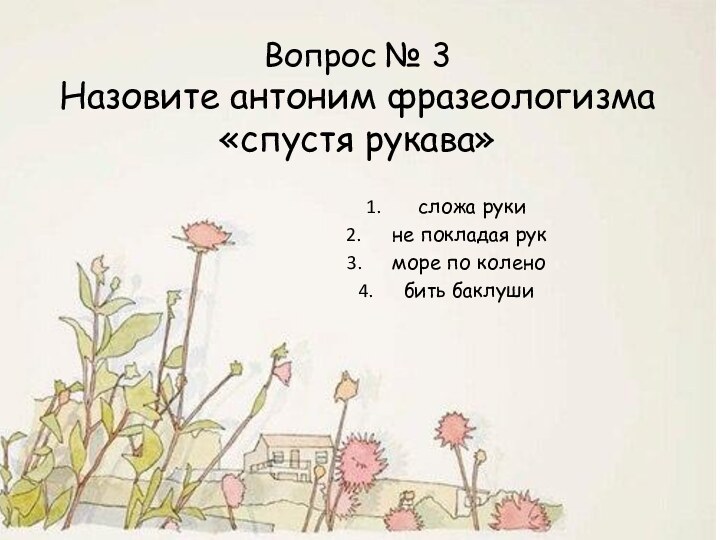 Вопрос № 3 Назовите антоним фразеологизма «спустя рукава»  сложа рукине покладая рукморе по коленобить баклуши