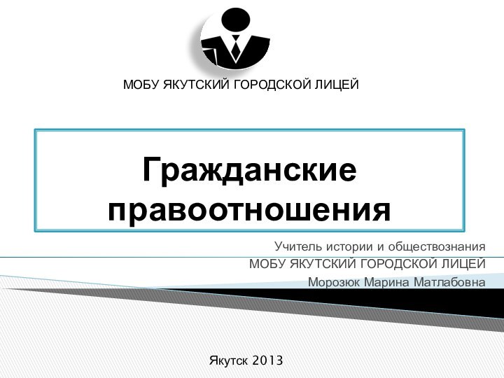 Гражданские правоотношенияУчитель истории и обществознанияМОБУ ЯКУТСКИЙ ГОРОДСКОЙ ЛИЦЕЙМорозюк Марина Матлабовна МОБУ ЯКУТСКИЙ ГОРОДСКОЙ ЛИЦЕЙЯкутск 2013