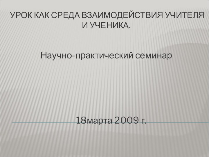 УРОК КАК СРЕДА ВЗАИМОДЕЙСТВИЯ УЧИТЕЛЯ И УЧЕНИКА.Научно-практический семинар   18марта 2009 г.