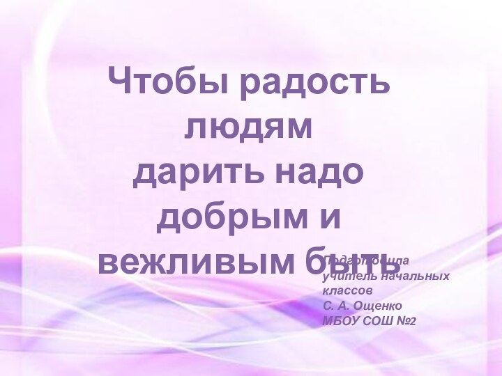 Чтобы радость людямдарить надо добрым и вежливым бытьПодготовила учитель начальных классовС. А. ОщенкоМБОУ СОШ №2