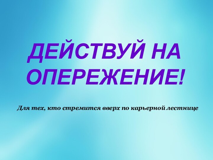 ДЕЙСТВУЙ НА ОПЕРЕЖЕНИЕ!  Для тех, кто стремится вверх по карьерной лестнице