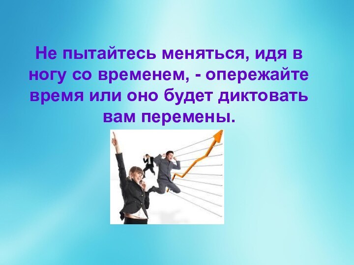 Не пытайтесь меняться, идя в ногу со временем, - опережайте время или