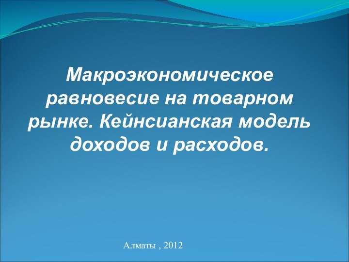 Макроэкономическое равновесие на товарном рынке. Кейнсианская модель доходов и расходов.Алматы , 2012