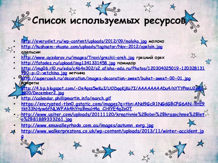 Список используемых ресурсовhttp://everydiet.ru/wp-content/uploads/2012/09/moloko.jpg молокоhttp://kushaem-vkusno.com/uploads/taginator/Nov-2012/apelsin.jpgапельсин http://www.ayzdorov.ru/images/Travi/greckii-oreh.jpg грецкий орехhttp://fotodes.ru/upload/img1341331458.jpg помидорhttp://img06.rl0.ru/eda/c464x302/s2.afisha-eda.ru/Photos/120304025019-120328131730-p-O-vetchina.jpg ветчинаhttp://supercook.ru/decoration/images-decoration-sweet/buket-sweet-00-01.jpg конфетыhttp://4.bp.blogspot.com/-Oe4qsz5wKuI/UODqqKjKo7I/AAAAAAAADu4/nYTYPnnU2eA/s400/December2.jpg http://calendar.phillipmartin.info/march.gif https://encrypted-tbn0.gstatic.com/images?q=tbn:ANd9GcR1NGdGBCPG6AN-btE9tkt33hHyw6fNLWPAk4hYraBmuH4a_CHlYE4q2o0T http://www.usiter.com/uploads/20111120/kreativnie%2Boboi%2Bkrasochnoe%2Bleto%2B81889333261.jpg http://www.emuvalleyrhodo.com.au/images/autumn_evrg.jpg http://www.walkerprestons.co.uk/wp-content/uploads/2013/11/winter-accident.jpg