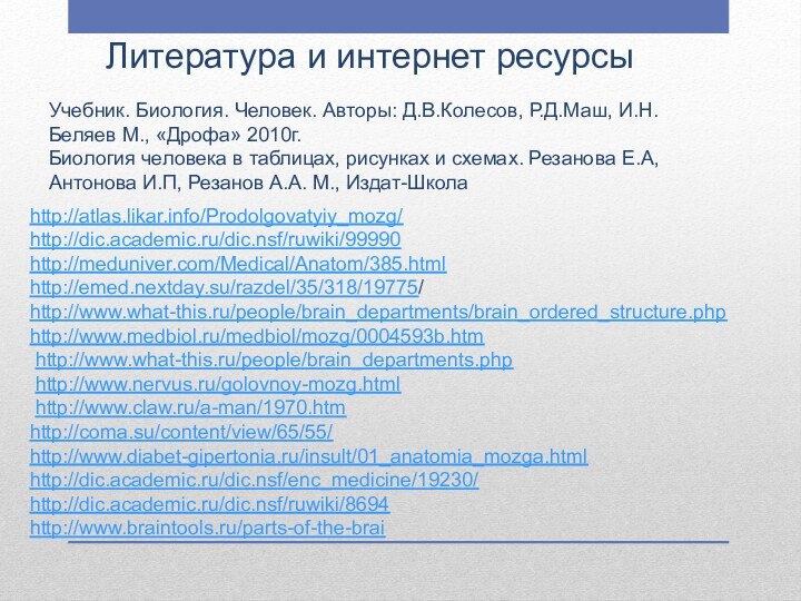 Литература и интернет ресурсыhttp://atlas.likar.info/Prodolgovatyiy_mozg/http://dic.academic.ru/dic.nsf/ruwiki/99990http://meduniver.com/Medical/Anatom/385.htmlhttp://emed.nextday.su/razdel/35/318/19775/http://www.what-this.ru/people/brain_departments/brain_ordered_structure.phphttp://www.medbiol.ru/medbiol/mozg/0004593b.htm http://www.what-this.ru/people/brain_departments.php http://www.nervus.ru/golovnoy-mozg.html http://www.claw.ru/a-man/1970.htmhttp://coma.su/content/view/65/55/ http://www.diabet-gipertonia.ru/insult/01_anatomia_mozga.html http://dic.academic.ru/dic.nsf/enc_medicine/19230/ http://dic.academic.ru/dic.nsf/ruwiki/8694 http://www.braintools.ru/parts-of-the-brai Учебник.