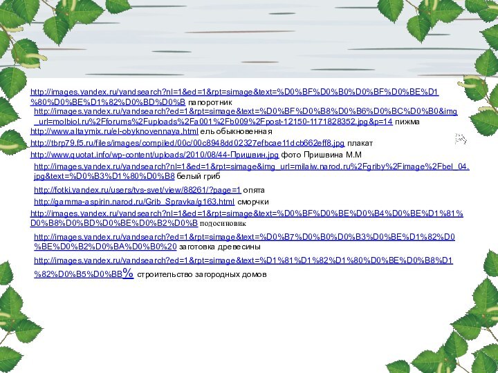 http://images.yandex.ru/yandsearch?nl=1&ed=1&rpt=simage&text=%D0%BF%D0%B0%D0%BF%D0%BE%D1%80%D0%BE%D1%82%D0%BD%D0%B папоротникhttp://images.yandex.ru/yandsearch?ed=1&rpt=simage&text=%D0%BF%D0%B8%D0%B6%D0%BC%D0%B0&img_url=molbiol.ru%2Fforums%2Fuploads%2Fa001%2Fb009%2Fpost-12150-1171828352.jpg&p=14 пижмаhttp://www.altaymix.ru/el-obyknovennaya.html ель обыкновеннаяhttp://www.quotat.info/wp-content/uploads/2010/08/44-Пришвин.jpg фото Пришвина М.Мhttp://tbrp79.f5.ru/files/images/compiled/00c/00c8948dd02327efbcae11dcb662eff8.jpg плакатhttp://images.yandex.ru/yandsearch?nl=1&ed=1&rpt=simage&img_url=milaiw.narod.ru%2Fgriby%2Fimage%2Fbel_04.jpg&text=%D0%B3%D1%80%D0%B8 белый грибhttp://fotki.yandex.ru/users/tvs-svet/view/88261/?page=1 опятаhttp://gamma-aspirin.narod.ru/Grib_Spravka/g163.html