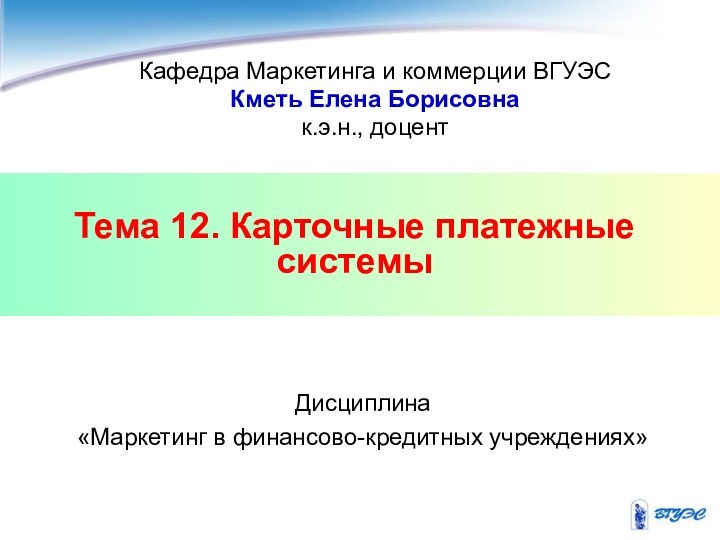 Тема 12. Карточные платежные системыКафедра Маркетинга и коммерции ВГУЭСКметь Елена Борисовнак.э.н., доцентДисциплина «Маркетинг в финансово-кредитных учреждениях»