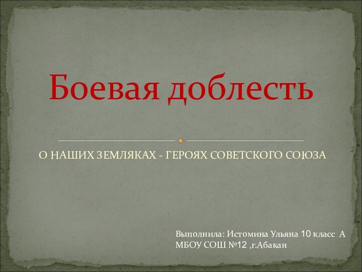 О НАШИХ ЗЕМЛЯКАХ - ГЕРОЯХ СОВЕТСКОГО СОЮЗАБоевая доблестьВыполнила: Истомина Ульяна 10 класс АМБОУ СОШ №12 ,г.Абакан