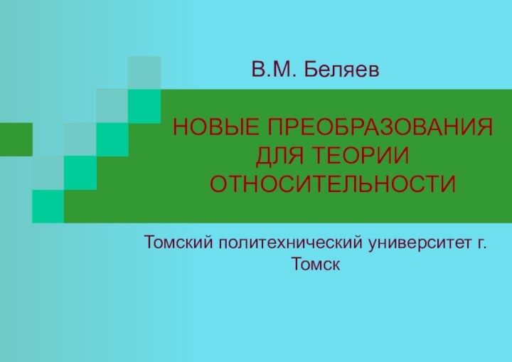 НОВЫЕ ПРЕОБРАЗОВАНИЯ  ДЛЯ ТЕОРИИ ОТНОСИТЕЛЬНОСТИТомский политехнический университет г. ТомскВ.М. Беляев