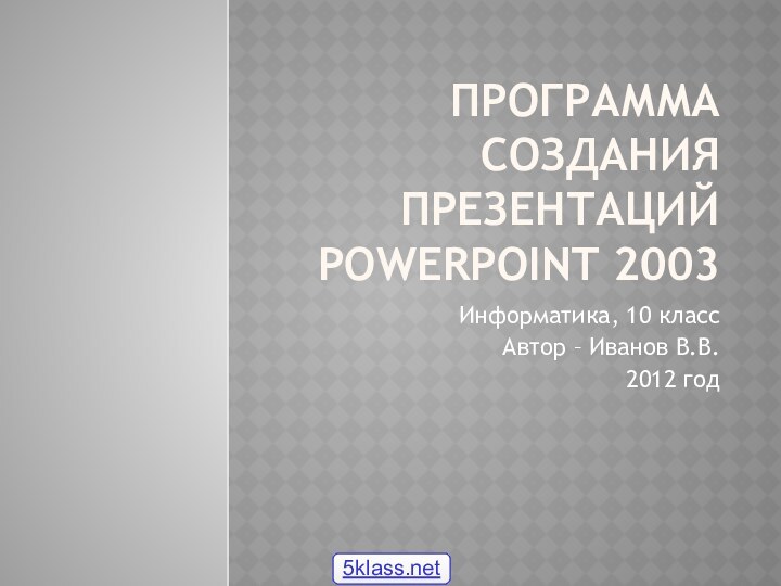 Программа создания презентаций PowerPoint 2003Информатика, 10 классАвтор – Иванов В.В.2012 год