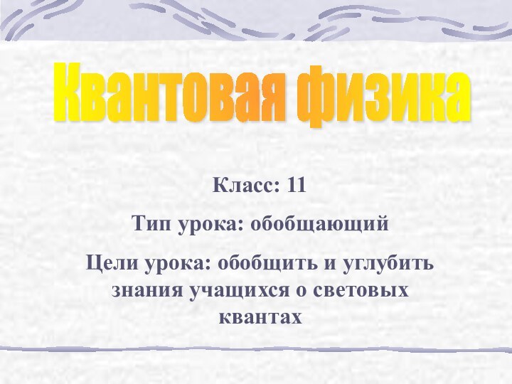 Квантовая физикаКласс: 11Тип урока: обобщающийЦели урока: обобщить и углубить знания учащихся о световых квантах