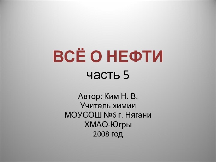 ВСЁ О НЕФТИ часть 5Автор: Ким Н. В.Учитель химии МОУСОШ №6 г. НяганиХМАО-Югры2008 год